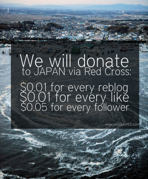 1000 reblogs = $10 10000 reblogs = $100 .. and so on Okay, we know, we know, it’s shameless self promotion. We will be  using the increased traffic from our website to fund this donation. We  will be sending Red Cross the check for the Japan Earthquake and Pacific  Tsunami. UPDATE: We forgot to add what we’d do if someone were to “like” the  post. We will combine the reblogs and likes we got from our last post  along with the reblogs and likes we get from this post. We wish we can donate more, but it’s all we can handle. If you would like to donate directly to the cause, please click here. We will be donating 1 cent per every reblog, 1 cent for every like and 5 cents per every new  follower we get. We’ll be sending the check to American Red Cross. Email us at what@viaSQUARED.com for any questions regarding this. EDIT! Hopefully this will get enough notes, but if it gets too many, we’d have to stop it at 50000!