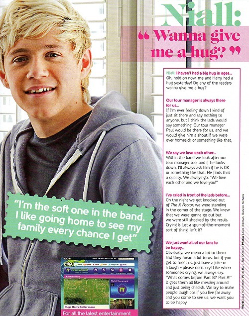 Niall: I haven&#8217;t had a big hug in ages&#8230;Oh, hold on now, me and Harry had a big hug yesterday! Do any of the readers wanna give me a hug?
Our tour manager is always there for us&#8230;If I&#8217;m ever feeling down I kind of just sit there and say nothing to anyone, but I think the lads would say something. Our tour manager Paul would be there for us, and we would give him a shout if we were ever homesick or something like that.
We say we love each other&#8230;Within the band we look after our tour manager too, and if he looks down, I&#8217;ll always ask him if he&#8217;s OK or something like that. He finds that a quality. &#8220;We love each other and we love you!&#8221;
I&#8217;ve cried in front of the lads before&#8230;On the night that we got knocked out of The X Factor, we were standing in the corner of the stage. We knew that we were gonna go out but we were still shocked by the result. Crying is just a spur-of-the-moment sort of thing, isn&#8217;t it?
We just want all of our fans to be happy&#8230;Obviously, we mean a lot to them and they mean a lot to us, but if you get to meet us, just have a joke or a laugh - please don&#8217;t cry! Like when someone&#8217;s crying, we always say, &#8220;What comes before Part B? Part A!&#8221; It gets them all like messing around and just being childish. We try to make people laugh cos if you live far away and you come to see us, we want you to be happy.