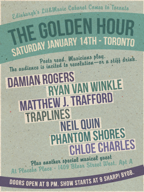 THE GOLDEN HOUR: TORONTO
SATURDAY JANUARY 14TH ATPLACEBO SPACE. 9pm.
THIS EVENT IS PAY-WHAT-YOU-CAN.
Edinburgh’s Lit&amp;Music Cabaret Comes to Toronto
Poets read. Musicians play. The audience is incited to revolution—or a stiff drink
 
DAMIAN ROGERS: Electrifying. Damian’s poetry is rock’n’roll. Sample: “I say let’s keep wasting our lives and burn/our trash as we go.”
RYAN VAN WINKLE: Award-winning, Edinburgh-dwelling bearded poet. He’ll make you swoon. Sample: “We were fucking/our way up the tower and God saw us coming.”
MATTHEW J. TRAFFORD: Crafter of surreal short stories featuring Jesus clones &amp; mermaids. Sample: “I was born library, where my parents read from opening until closing every day, where they met, where I assume they first coupled.”
TRAPLINESA: banjo. Some poems. Do we need to say more?Sample: “I got so fat they called a crane. Everyone was nice about it, but I was too fat to care.”
NEIL QUIN: The guitarist from Zeus will blow you away with his shiny solo act.
PHANTOM SHORES: Ottawa-based folk rockers with lush harmonies and blazing lyrics. Violin, sex &amp; rock’n’roll.
CHLOE CHARLES: This hypnotizing songstress will leave you spellbound – just try to resist.
PLUS SPECIAL MUSICAL GUEST.
THIS EVENT IS PAY-WHAT-YOU-CAN.
AT PLACEBO SPACE. 1409 Bloor Street West, Apt A