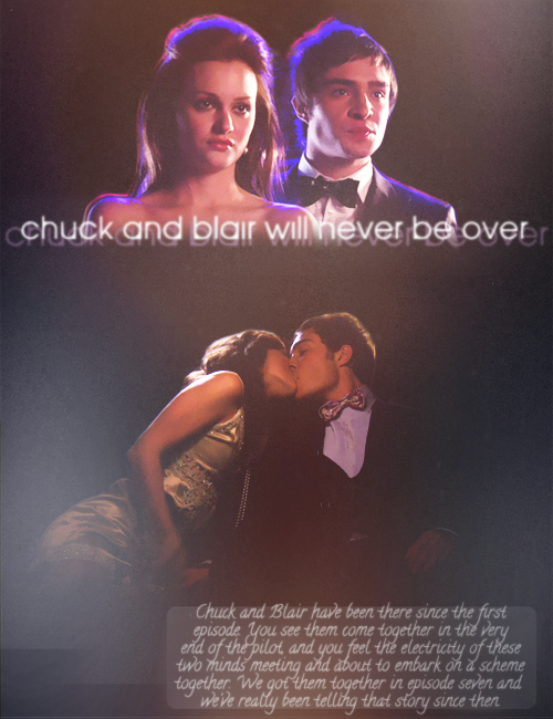 iloveyoudearly-:  CHUCK AND BLAIR, 100 EPISODES…  “Chuck and Blair have been there since the first episode. You see them come together in the very end of the pilot, the second-to-last scene before the coda, and you feel the electricity of these two minds meeting and about to embark on a scheme together. We got them together in episode seven and we’ve really been telling that story since then.” - Stephanie Savage   “Chuck and Blair will never be over” - Joshua Safran  