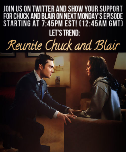 &#8220;Reunite Chuck and Blair&#8221; - It&#8217;s what we want, right? Let&#8217;s get it trending on Monday before we watch 5.14! CB fans everywhere, join us on Twitter to trend &#8220;Reunite Chuck and Blair&#8221; at 7:45 EST/6:45 Central. Let&#8217;s let everyone know what we&#8217;d like to see on Gossip Girl before the end of the season! &lt;3 Remember you can also tweet yours thoughts to @GGWriters, @JoshSchwartz76, and @CW_Network. Thank you for supporting Chair, and don&#8217;t be afraid to spread the love!